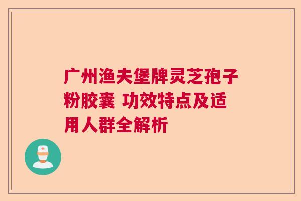 广州渔夫堡牌灵芝孢子粉胶囊 功效特点及适用人群全解析