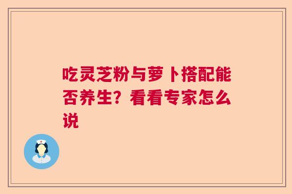 吃灵芝粉与萝卜搭配能否养生？看看专家怎么说