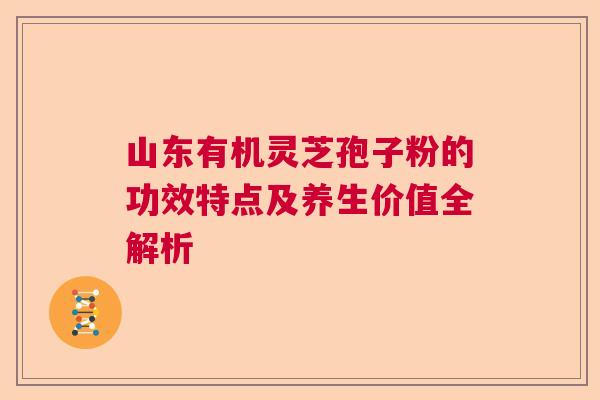 山东有机灵芝孢子粉的功效特点及养生价值全解析