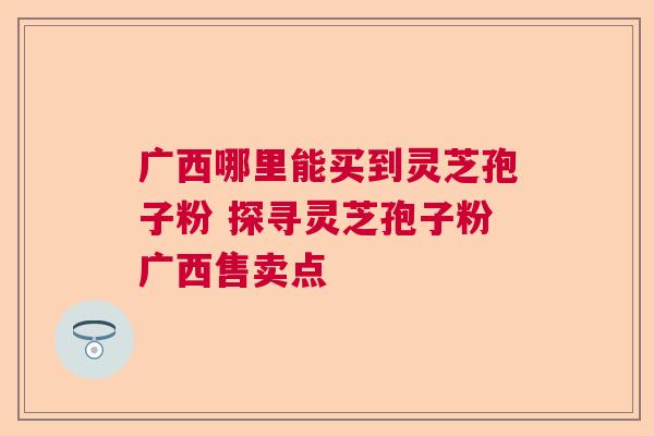 广西哪里能买到灵芝孢子粉 探寻灵芝孢子粉广西售卖点