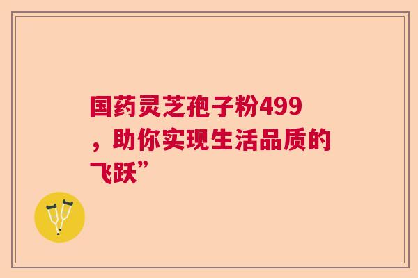 国药灵芝孢子粉499，助你实现生活品质的飞跃”