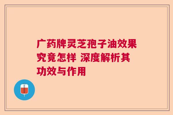 广药牌灵芝孢子油效果究竟怎样 深度解析其功效与作用