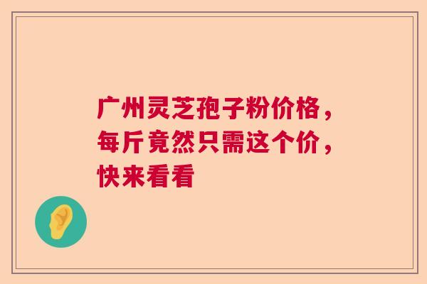 广州灵芝孢子粉价格，每斤竟然只需这个价，快来看看