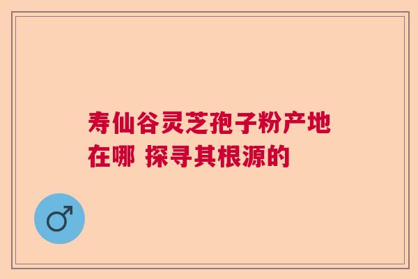 寿仙谷灵芝孢子粉产地在哪 探寻其根源的