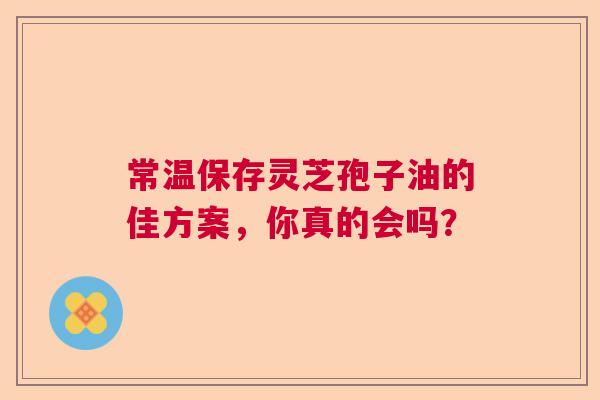 常温保存灵芝孢子油的佳方案，你真的会吗？