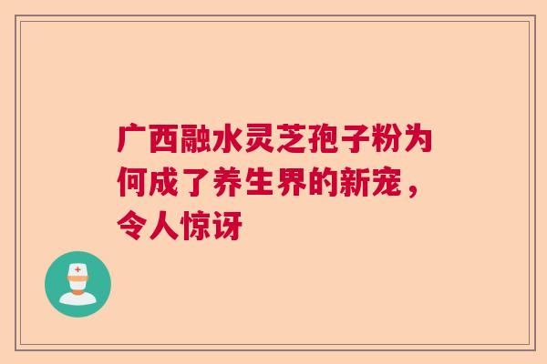广西融水灵芝孢子粉为何成了养生界的新宠，令人惊讶