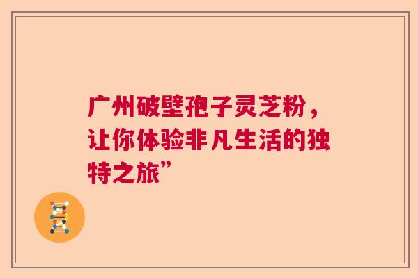 广州破壁孢子灵芝粉，让你体验非凡生活的独特之旅”