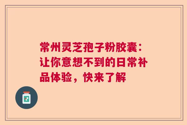 常州灵芝孢子粉胶囊：让你意想不到的日常补品体验，快来了解