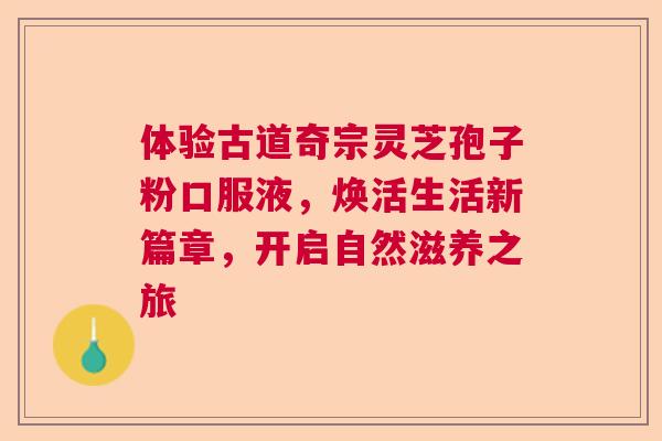 体验古道奇宗灵芝孢子粉口服液，焕活生活新篇章，开启自然滋养之旅