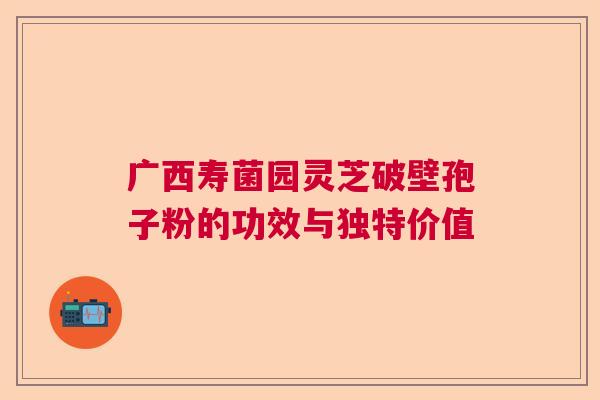 广西寿菌园灵芝破壁孢子粉的功效与独特价值