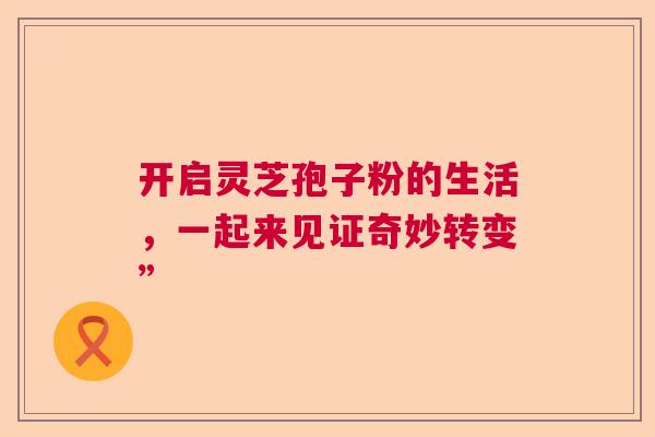 开启灵芝孢子粉的生活，一起来见证奇妙转变”