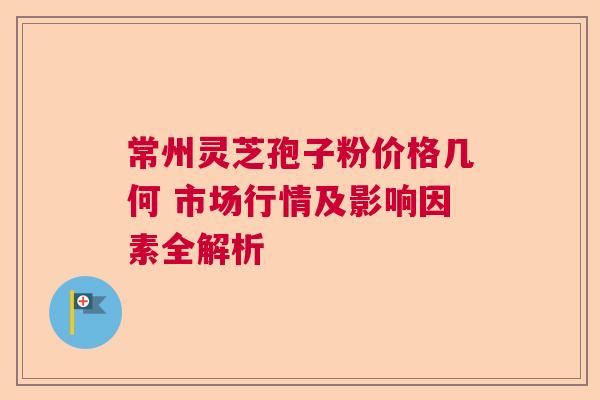 常州灵芝孢子粉价格几何 市场行情及影响因素全解析
