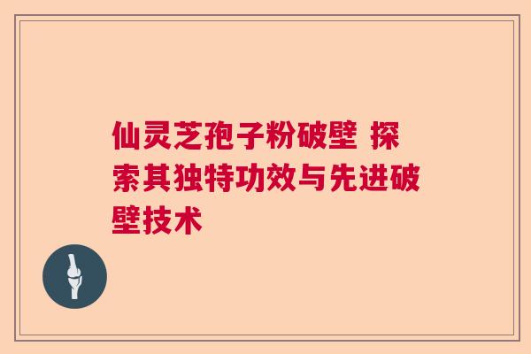 仙灵芝孢子粉破壁 探索其独特功效与先进破壁技术