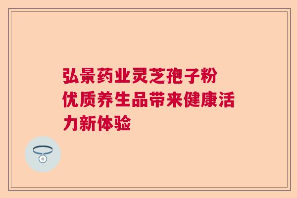弘景药业灵芝孢子粉 优质养生品带来健康活力新体验