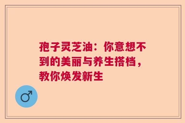 孢子灵芝油：你意想不到的美丽与养生搭档，教你焕发新生