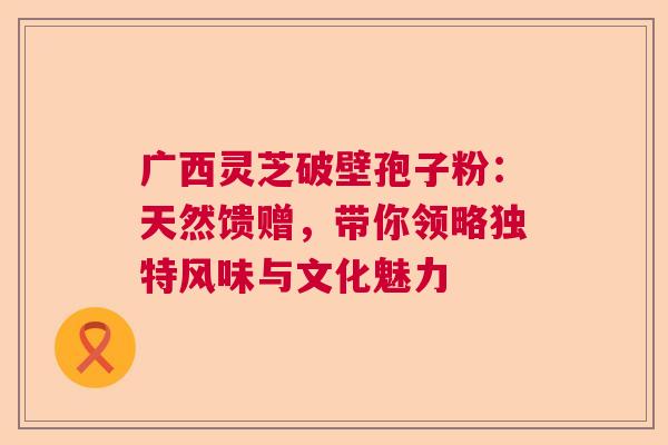广西灵芝破壁孢子粉：天然馈赠，带你领略独特风味与文化魅力