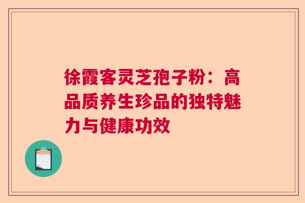 徐霞客灵芝孢子粉：高品质养生珍品的独特魅力与健康功效