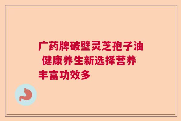 广药牌破壁灵芝孢子油 健康养生新选择营养丰富功效多