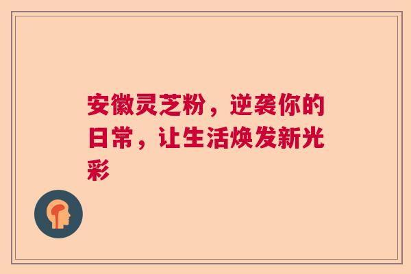 安徽灵芝粉，逆袭你的日常，让生活焕发新光彩