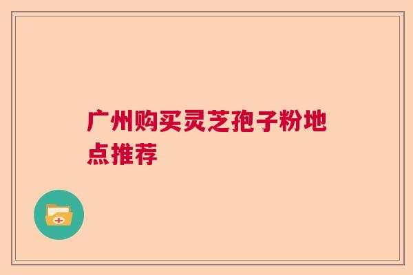 广州购买灵芝孢子粉地点推荐