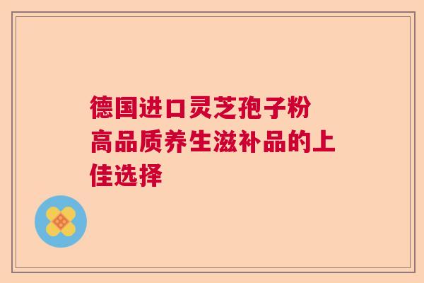德国进口灵芝孢子粉 高品质养生滋补品的上佳选择