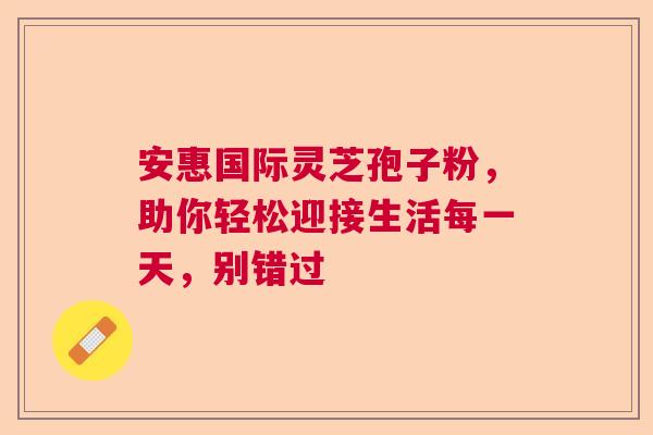 安惠国际灵芝孢子粉，助你轻松迎接生活每一天，别错过