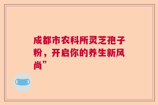 成都市农科所灵芝孢子粉，开启你的养生新风尚”