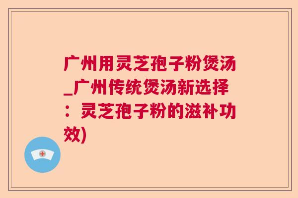 广州用灵芝孢子粉煲汤_广州传统煲汤新选择：灵芝孢子粉的滋补功效)