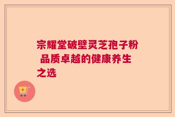 宗耀堂破壁灵芝孢子粉 品质卓越的健康养生之选