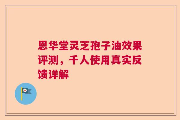 恩华堂灵芝孢子油效果评测，千人使用真实反馈详解