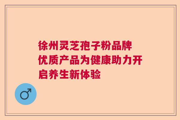 徐州灵芝孢子粉品牌 优质产品为健康助力开启养生新体验