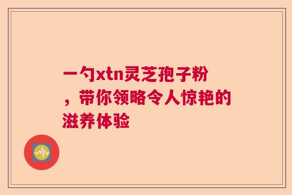 一勺xtn灵芝孢子粉，带你领略令人惊艳的滋养体验
