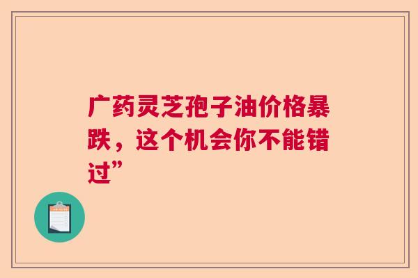 广药灵芝孢子油价格暴跌，这个机会你不能错过”