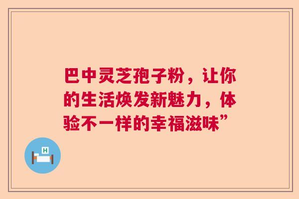 巴中灵芝孢子粉，让你的生活焕发新魅力，体验不一样的幸福滋味”