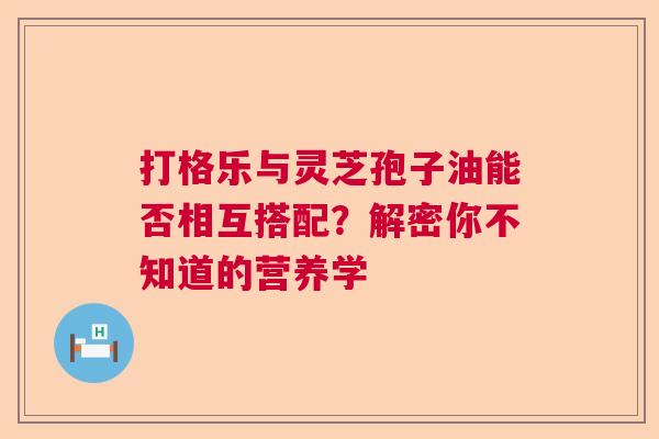 打格乐与灵芝孢子油能否相互搭配？解密你不知道的营养学