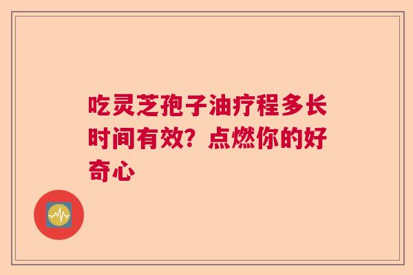 吃灵芝孢子油疗程多长时间有效？点燃你的好奇心