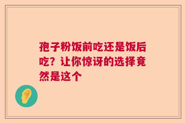 孢子粉饭前吃还是饭后吃？让你惊讶的选择竟然是这个