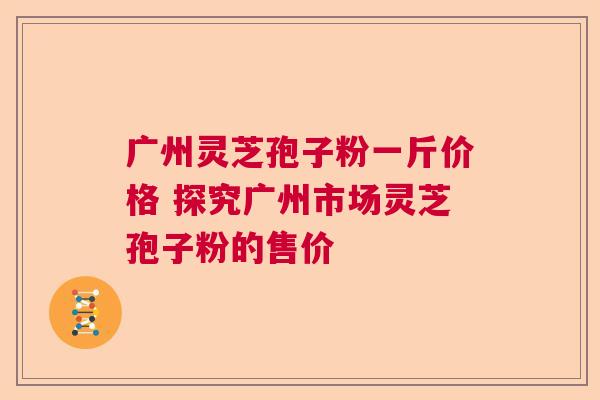广州灵芝孢子粉一斤价格 探究广州市场灵芝孢子粉的售价
