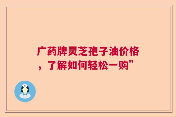 广药牌灵芝孢子油价格，了解如何轻松一购”