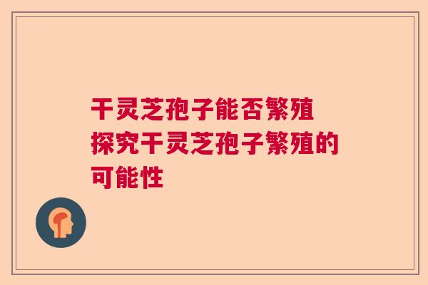干灵芝孢子能否繁殖 探究干灵芝孢子繁殖的可能性