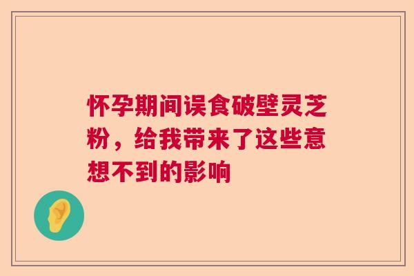 怀孕期间误食破壁灵芝粉，给我带来了这些意想不到的影响