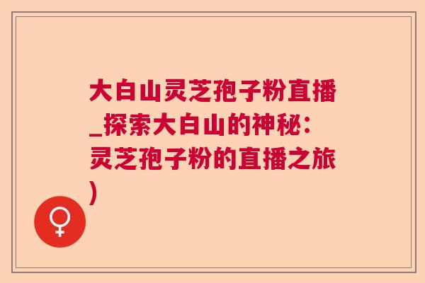 大白山灵芝孢子粉直播_探索大白山的神秘：灵芝孢子粉的直播之旅)