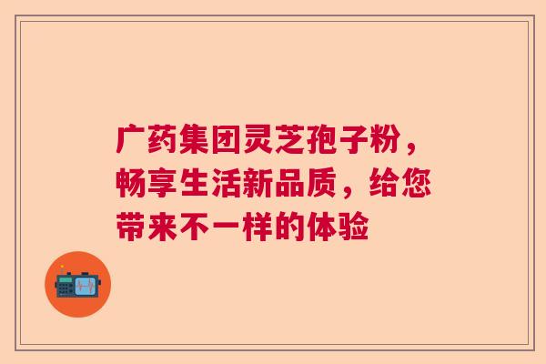 广药集团灵芝孢子粉，畅享生活新品质，给您带来不一样的体验