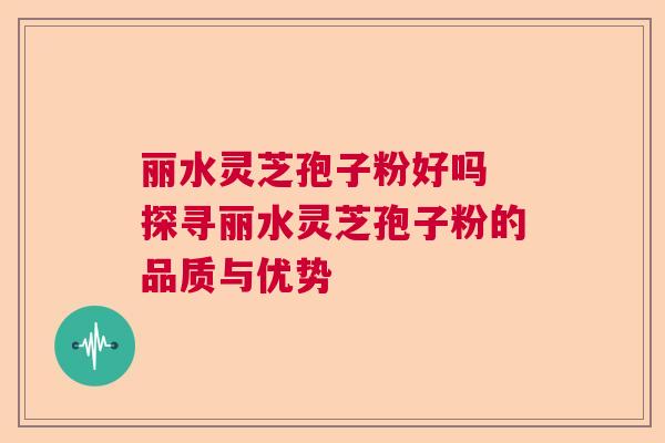 丽水灵芝孢子粉好吗 探寻丽水灵芝孢子粉的品质与优势