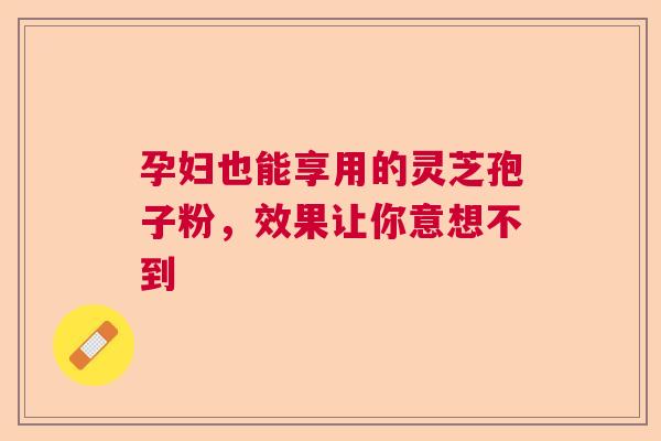 孕妇也能享用的灵芝孢子粉，效果让你意想不到