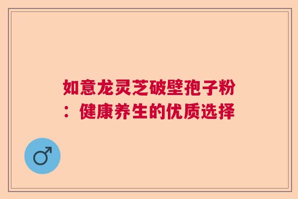 如意龙灵芝破壁孢子粉：健康养生的优质选择