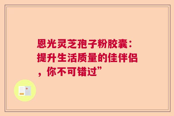 恩光灵芝孢子粉胶囊：提升生活质量的佳伴侣，你不可错过”