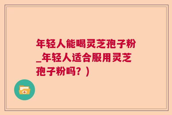 年轻人能喝灵芝孢子粉_年轻人适合服用灵芝孢子粉吗？)