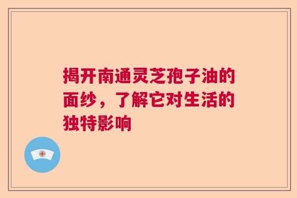 揭开南通灵芝孢子油的面纱，了解它对生活的独特影响