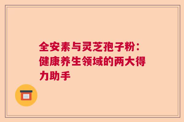 全安素与灵芝孢子粉：健康养生领域的两大得力助手